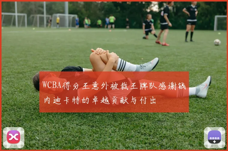 WCBA得分王意外被裁王牌队感谢钱内迪卡特的卓越贡献与付出