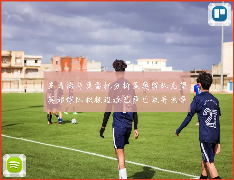 罗马诺与莫雷托分析莱奥留队无望英超球队积极追逐巴萨已放弃竞争