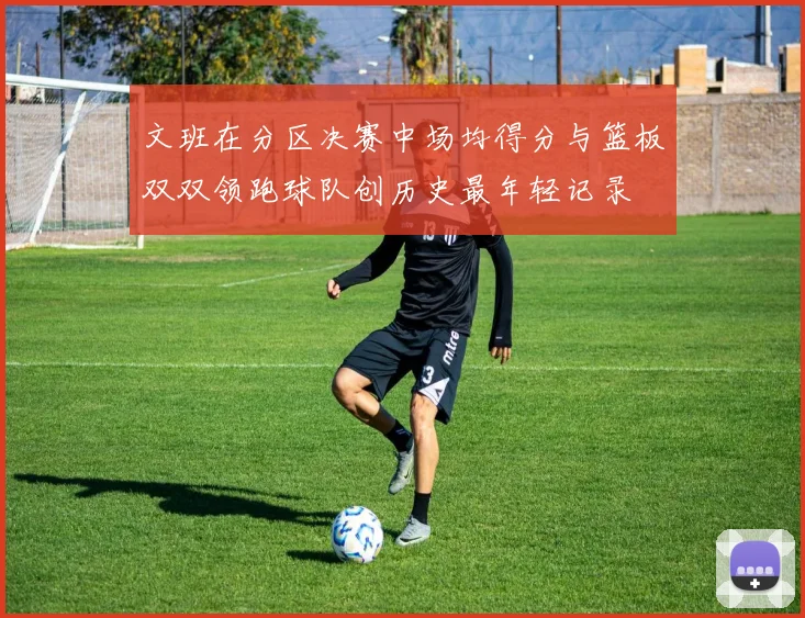 文班在分区决赛中场均得分与篮板双双领跑球队创历史最年轻记录