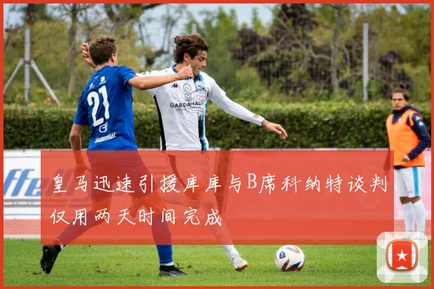 皇马迅速引援库库与B席科纳特谈判仅用两天时间完成
