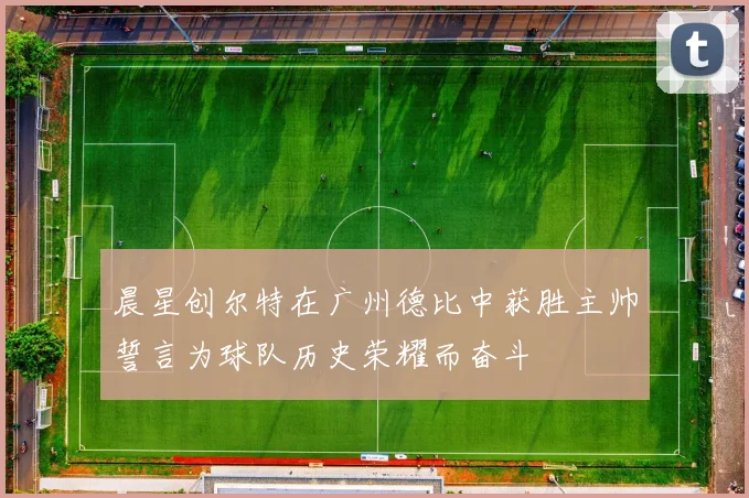晨星创尔特在广州德比中获胜主帅誓言为球队历史荣耀而奋斗