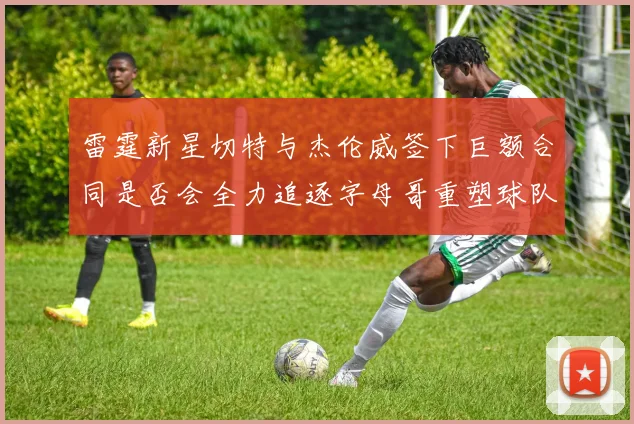 雷霆新星切特与杰伦威签下巨额合同是否会全力追逐字母哥重塑球队实力