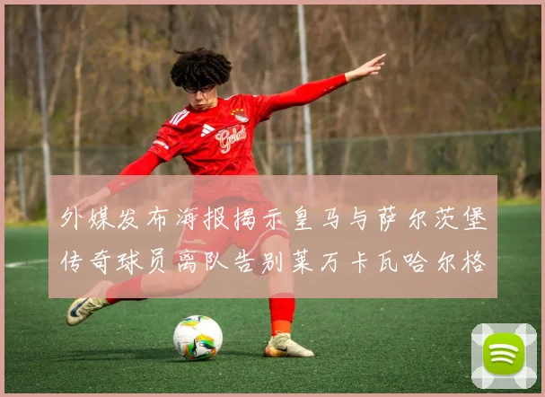 外媒发布海报揭示皇马与萨尔茨堡传奇球员离队告别莱万卡瓦哈尔格列兹曼