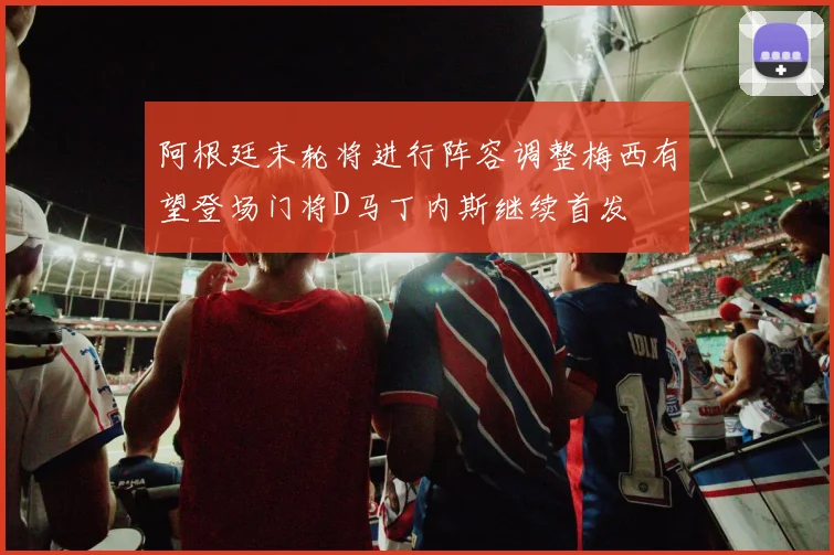 阿根廷末轮将进行阵容调整梅西有望登场门将D马丁内斯继续首发