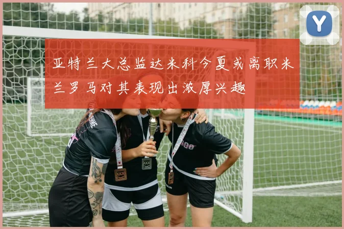 亚特兰大总监达米科今夏或离职米兰罗马对其表现出浓厚兴趣