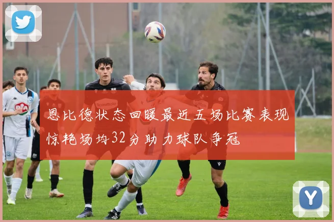 恩比德状态回暖最近五场比赛表现惊艳场均32分助力球队争冠