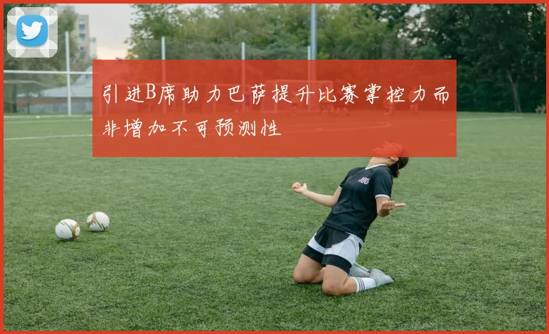 引进B席助力巴萨提升比赛掌控力而非增加不可预测性