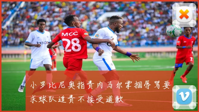 小罗比尼奥指责内马尔掌掴辱骂要求球队追责不接受道歉