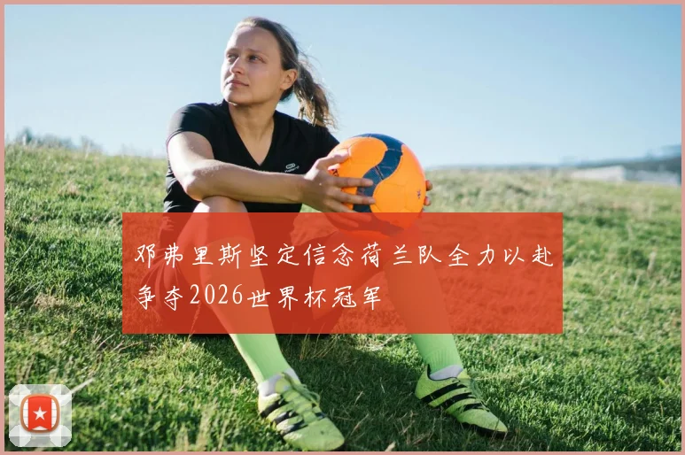 邓弗里斯坚定信念荷兰队全力以赴争夺2026世界杯冠军