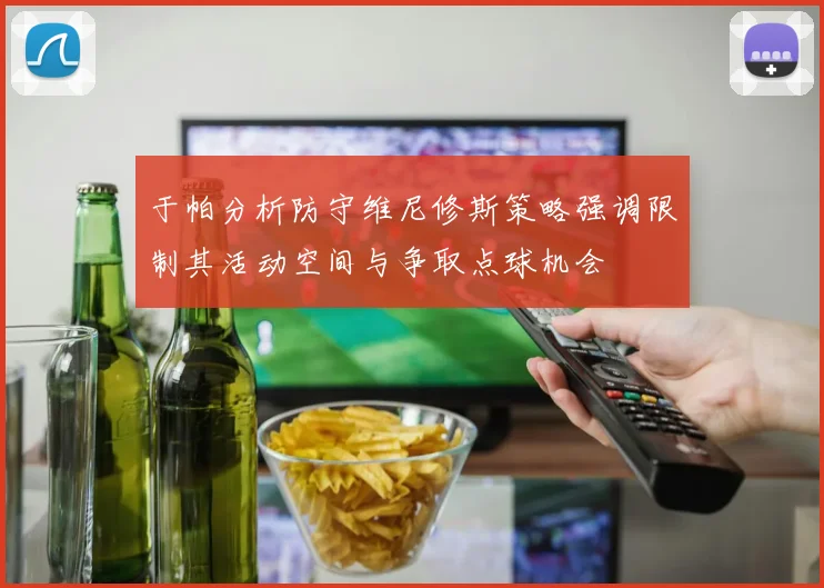 于帕分析防守维尼修斯策略强调限制其活动空间与争取点球机会