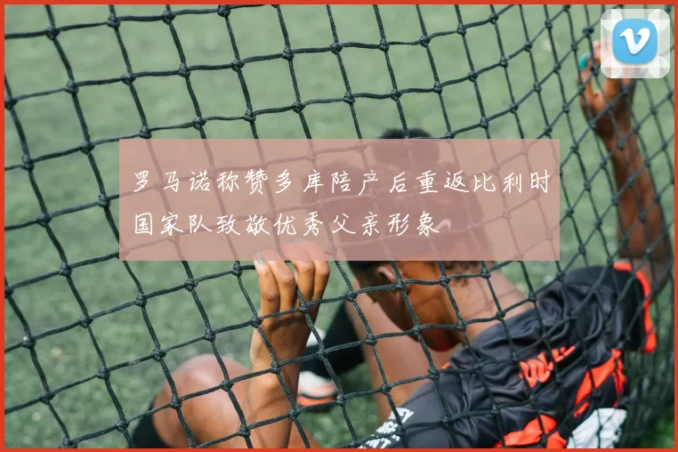 罗马诺称赞多库陪产后重返比利时国家队致敬优秀父亲形象