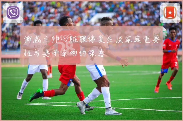 挪威主帅心脏骤停复生谈家庭重要性与妻子亲吻的深意