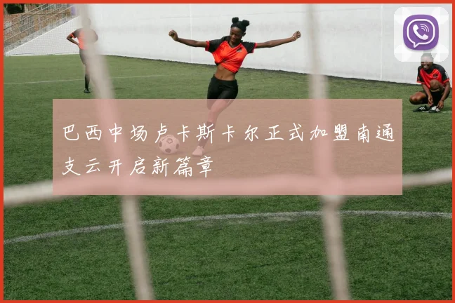 巴西中场卢卡斯卡尔正式加盟南通支云开启新篇章