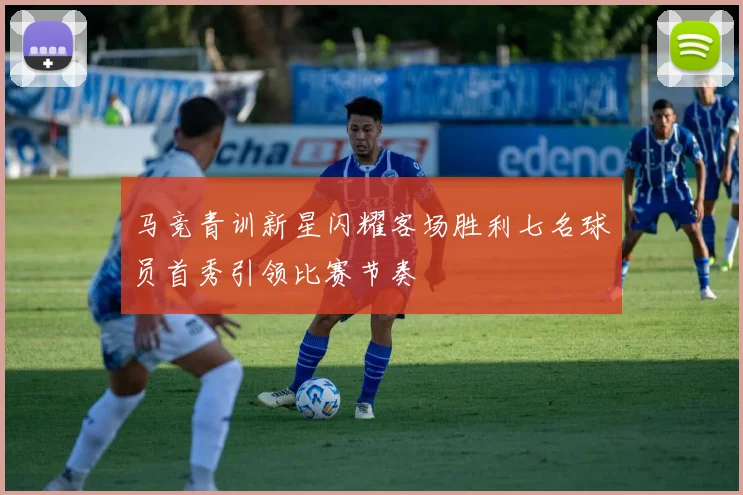 马竞青训新星闪耀客场胜利七名球员首秀引领比赛节奏