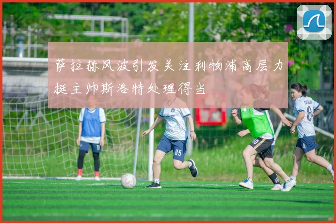 萨拉赫风波引发关注利物浦高层力挺主帅斯洛特处理得当