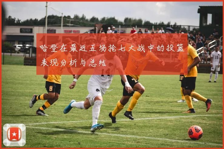 哈登在最近五场抢七大战中的投篮表现分析与总结