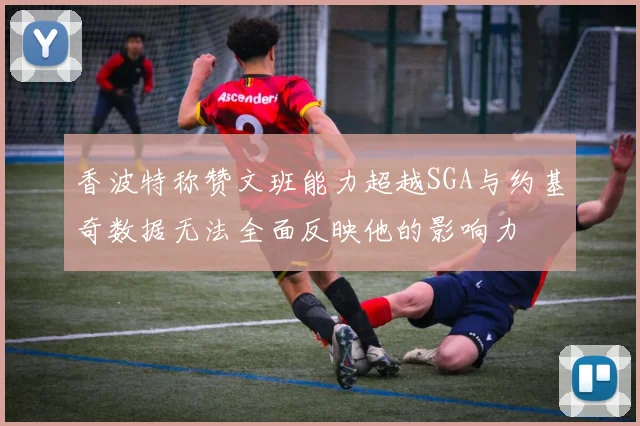 香波特称赞文班能力超越SGA与约基奇数据无法全面反映他的影响力