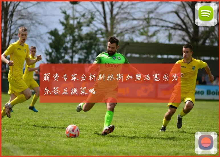 薪资专家分析科林斯加盟活塞或为先签后换策略