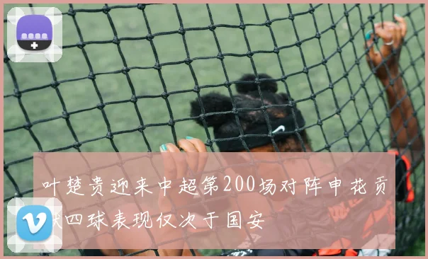 叶楚贵迎来中超第200场对阵申花贡献四球表现仅次于国安