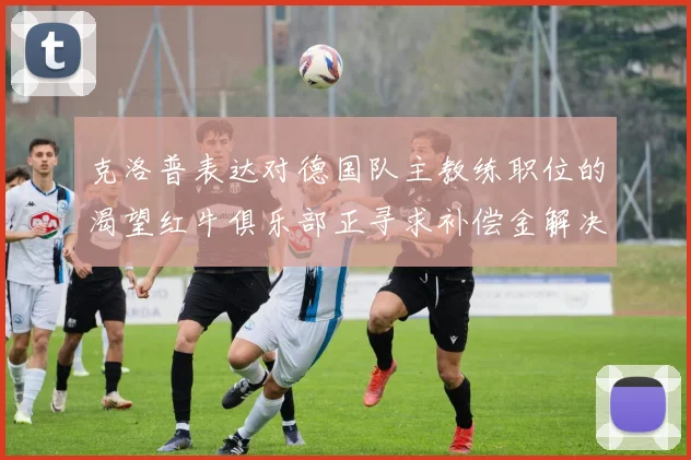 克洛普表达对德国队主教练职位的渴望红牛俱乐部正寻求补偿金解决方案