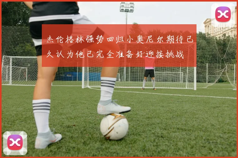 杰伦格林强势回归小奥尼尔期待已久认为他已完全准备好迎接挑战