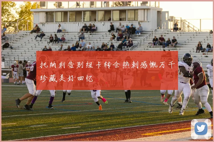 托纳利告别纽卡转会热刺感慨万千珍藏美好回忆